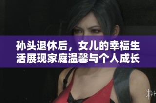 孙头退休后，女儿的幸福生活展现家庭温馨与个人成长