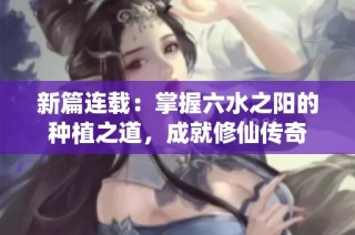 新篇连载：掌握六水之阳的种植之道，成就修仙传奇