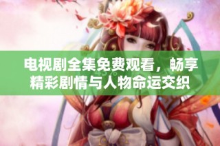 电视剧全集免费观看，畅享精彩剧情与人物命运交织
