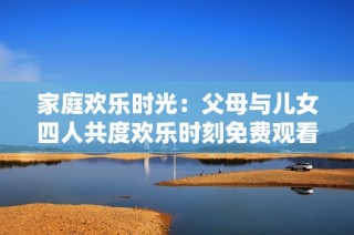 家庭欢乐时光：父母与儿女四人共度欢乐时刻免费观看