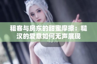 租客与房东的甜蜜摩擦：糙汉的爱意如何无声展现