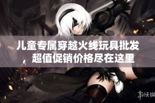 儿童专属穿越火线玩具批发，超值促销价格尽在这里