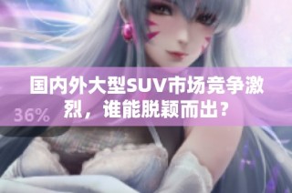 国内外大型SUV市场竞争激烈，谁能脱颖而出？