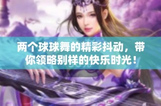 两个球球舞的精彩抖动，带你领略别样的快乐时光！