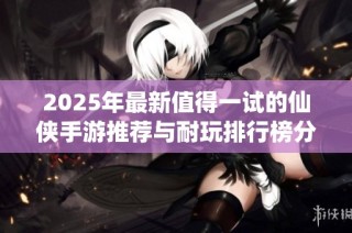 2025年最新值得一试的仙侠手游推荐与耐玩排行榜分享