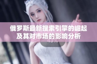 俄罗斯最新搜索引擎的崛起及其对市场的影响分析