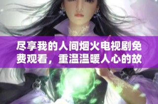 尽享我的人间烟火电视剧免费观看，重温温暖人心的故事