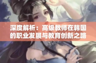 深度解析：高级教师在韩国的职业发展与教育创新之路