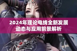 2024年理论电线全新发展动态与应用前景解析