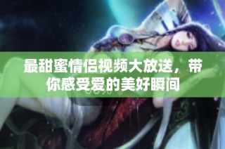 最甜蜜情侣视频大放送，带你感受爱的美好瞬间