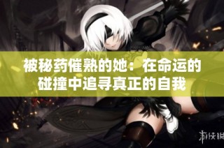 被秘药催熟的她：在命运的碰撞中追寻真正的自我