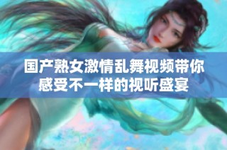 国产熟女激情乱舞视频带你感受不一样的视听盛宴