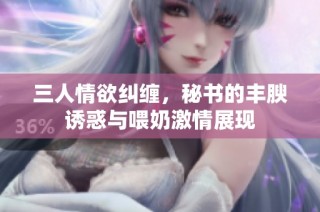 三人情欲纠缠，秘书的丰腴诱惑与喂奶激情展现