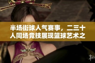 半场街球人气赛事，二三十人同场竞技展现篮球艺术之美