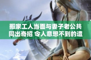 搬家工人当面与妻子老公共同出奇招 令人意想不到的遭遇