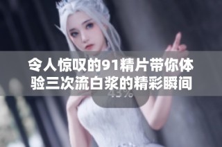 令人惊叹的91精片带你体验三次流白浆的精彩瞬间