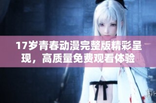 17岁青春动漫完整版精彩呈现，高质量免费观看体验