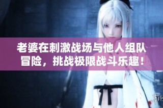 老婆在刺激战场与他人组队冒险，挑战极限战斗乐趣！