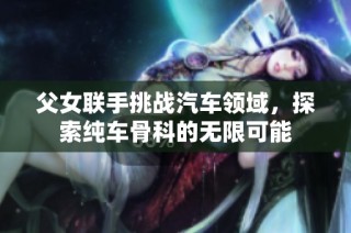 父女联手挑战汽车领域，探索纯车骨科的无限可能
