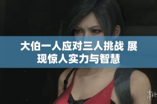 大伯一人应对三人挑战 展现惊人实力与智慧