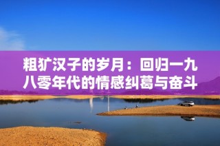 粗犷汉子的岁月：回归一九八零年代的情感纠葛与奋斗历程