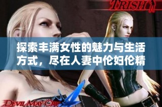 探索丰满女性的魅力与生活方式，尽在人妻中伦妇伦精华应用 