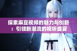 探索麻豆视频的魅力与创新：引领新潮流的视听盛宴