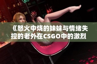 《怒火中烧的妹妹与情绪失控的老外在CSGO中的激烈对战》