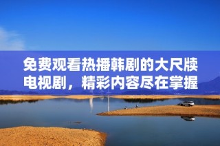 免费观看热播韩剧的大尺牍电视剧，精彩内容尽在掌握之中