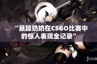 “暴躁奶奶在CSGO比赛中的惊人表现全记录”