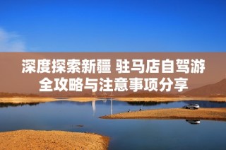 深度探索新疆 驻马店自驾游全攻略与注意事项分享