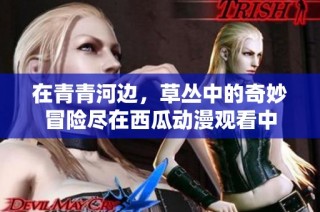 在青青河边，草丛中的奇妙冒险尽在西瓜动漫观看中