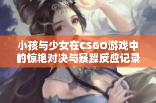 小孩与少女在CSGO游戏中的惊艳对决与暴躁反应记录