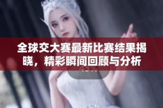 全球交大赛最新比赛结果揭晓，精彩瞬间回顾与分析