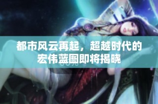 都市风云再起，超越时代的宏伟蓝图即将揭晓