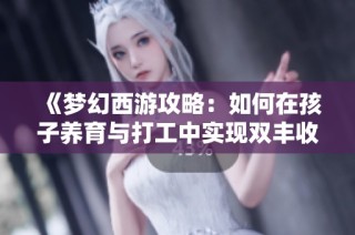 《梦幻西游攻略：如何在孩子养育与打工中实现双丰收》