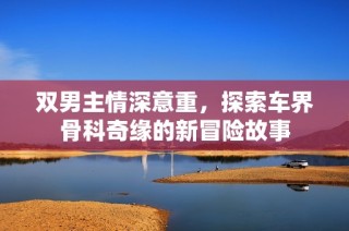 双男主情深意重，探索车界骨科奇缘的新冒险故事