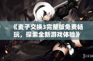 《麦子交换3完整版免费畅玩，探索全新游戏体验》