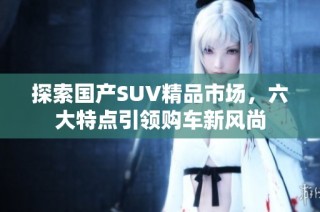 探索国产SUV精品市场，六大特点引领购车新风尚