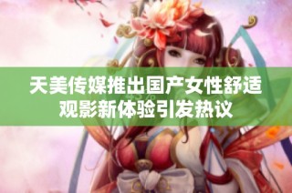 天美传媒推出国产女性舒适观影新体验引发热议