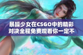 暴躁少女在CSGO中的精彩对决全程免费观看你一定不要错过