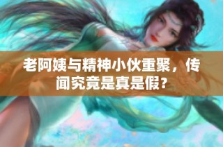 老阿姨与精神小伙重聚，传闻究竟是真是假？