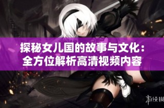 探秘女儿国的故事与文化：全方位解析高清视频内容