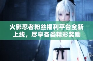 火影忍者粉丝福利平台全新上线，尽享各类精彩奖励