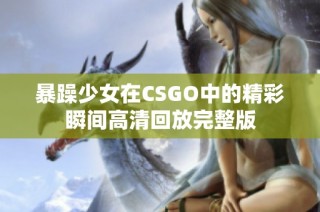 暴躁少女在CSGO中的精彩瞬间高清回放完整版