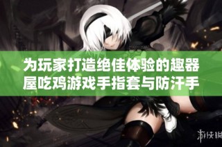 为玩家打造绝佳体验的趣器屋吃鸡游戏手指套与防汗手套推荐