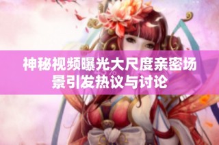 神秘视频曝光大尺度亲密场景引发热议与讨论