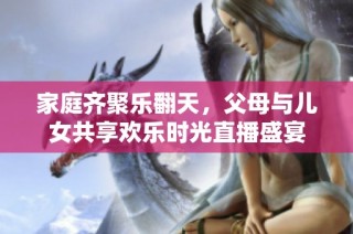 家庭齐聚乐翻天，父母与儿女共享欢乐时光直播盛宴