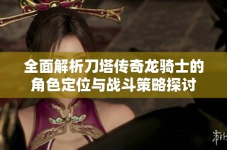 全面解析刀塔传奇龙骑士的角色定位与战斗策略探讨