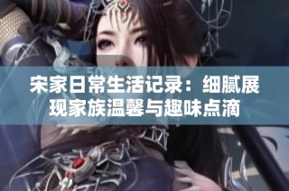 宋家日常生活记录：细腻展现家族温馨与趣味点滴